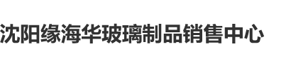 操搔屄BBB沈阳缘海华玻璃制品销售中心